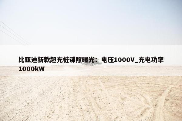 比亚迪新款超充桩谍照曝光：电压1000V_充电功率1000kW