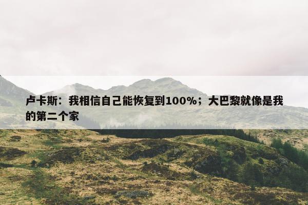 卢卡斯：我相信自己能恢复到100%；大巴黎就像是我的第二个家