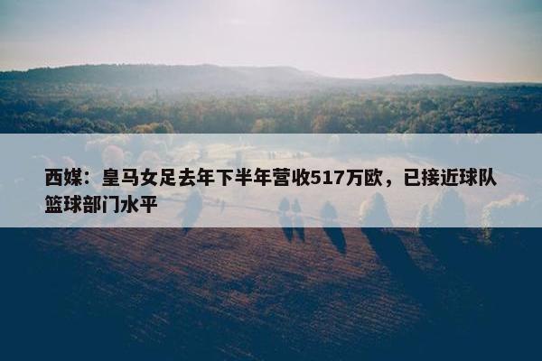 西媒：皇马女足去年下半年营收517万欧，已接近球队篮球部门水平