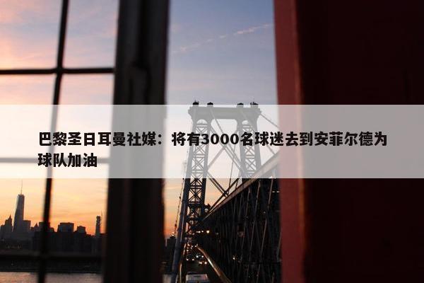 巴黎圣日耳曼社媒：将有3000名球迷去到安菲尔德为球队加油