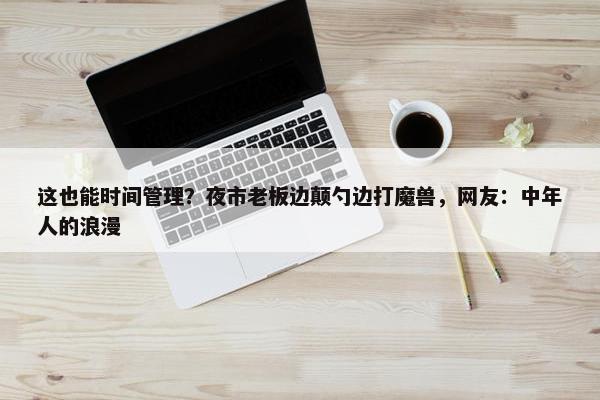 这也能时间管理？夜市老板边颠勺边打魔兽，网友：中年人的浪漫