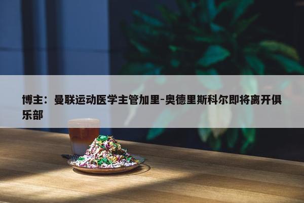 博主：曼联运动医学主管加里-奥德里斯科尔即将离开俱乐部