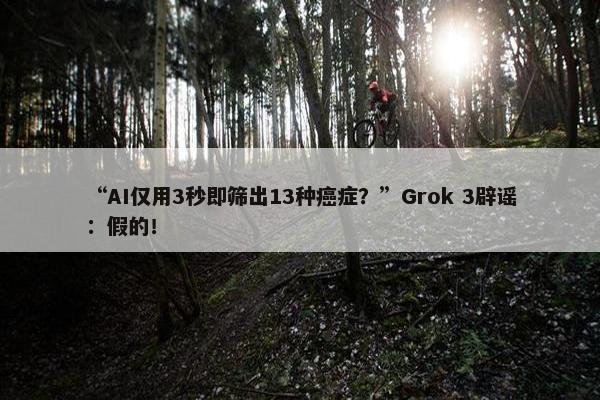 “AI仅用3秒即筛出13种癌症？”Grok 3辟谣：假的！