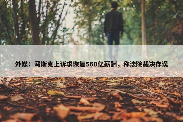 外媒：马斯克上诉求恢复560亿薪酬，称法院裁决存误