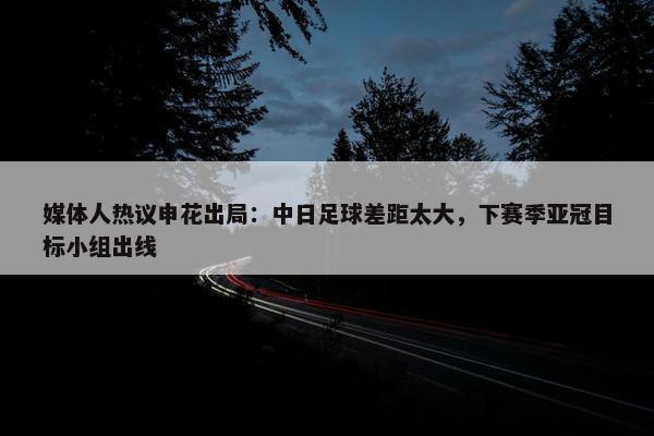 媒体人热议申花出局：中日足球差距太大，下赛季亚冠目标小组出线