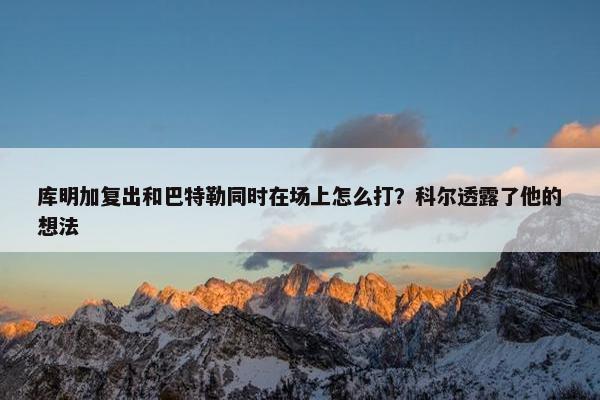 库明加复出和巴特勒同时在场上怎么打？科尔透露了他的想法