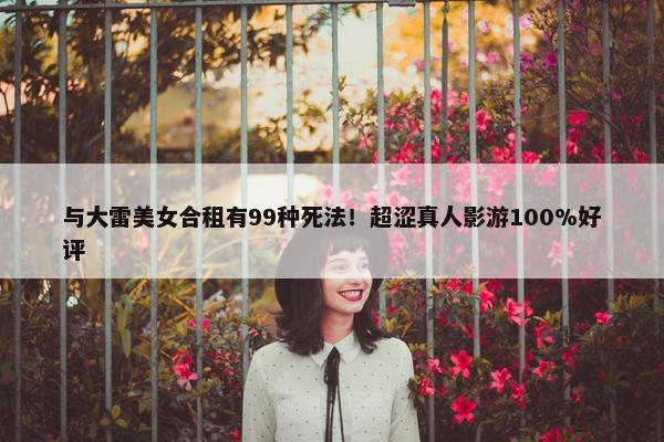 与大雷美女合租有99种死法！超涩真人影游100%好评