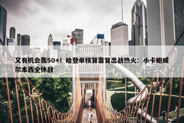 又有机会轰50+！哈登单核背靠背出战热火：小卡鲍威尔本西全休战