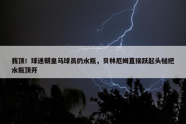 我顶！球迷朝皇马球员扔水瓶，贝林厄姆直接跃起头槌把水瓶顶开