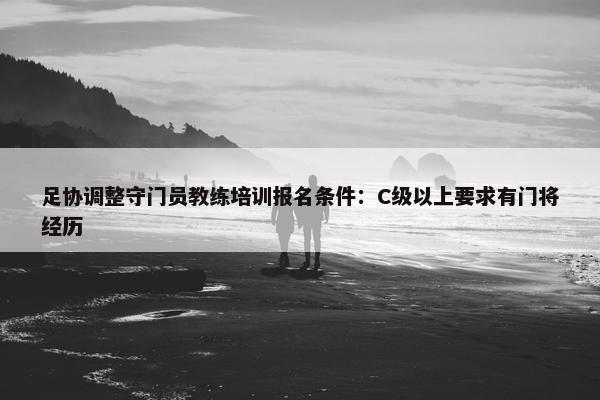 足协调整守门员教练培训报名条件：C级以上要求有门将经历