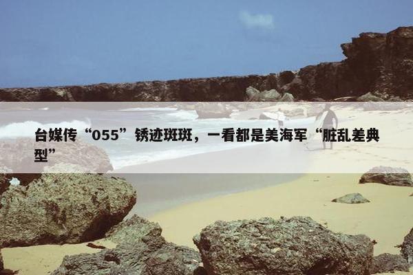 台媒传“055”锈迹斑斑，一看都是美海军“脏乱差典型”