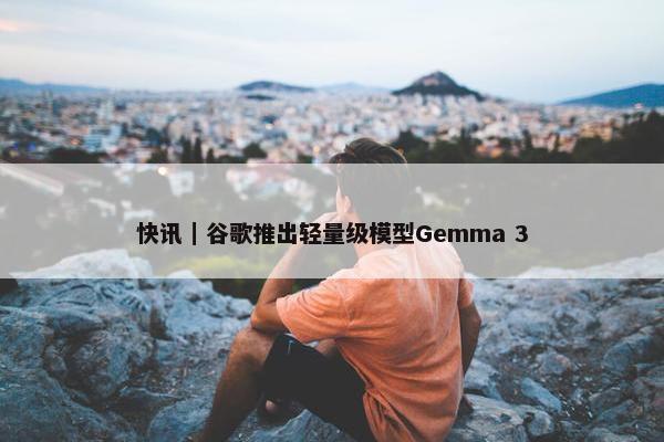 快讯｜谷歌推出轻量级模型Gemma 3