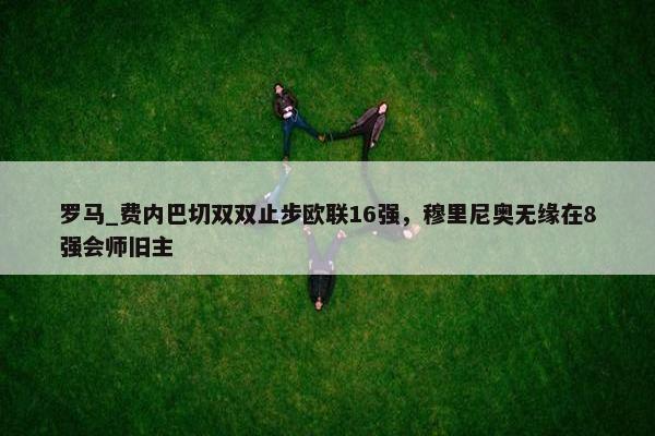 罗马_费内巴切双双止步欧联16强，穆里尼奥无缘在8强会师旧主