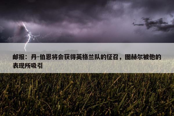 邮报：丹-伯恩将会获得英格兰队的征召，图赫尔被他的表现所吸引