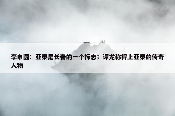 李申圆：亚泰是长春的一个标志；谭龙称得上亚泰的传奇人物