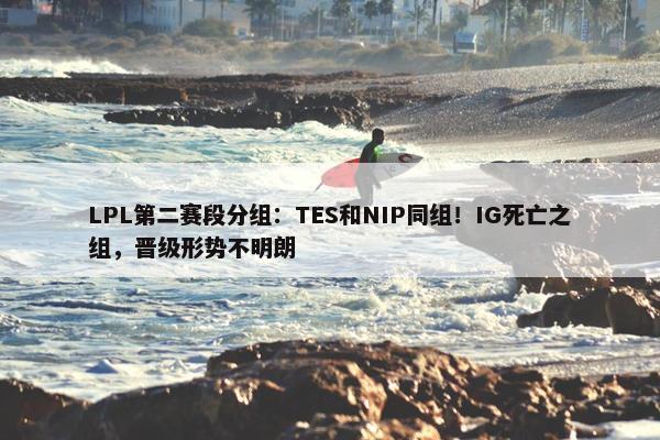 LPL第二赛段分组：TES和NIP同组！IG死亡之组，晋级形势不明朗