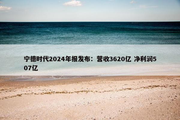 宁德时代2024年报发布：营收3620亿 净利润507亿