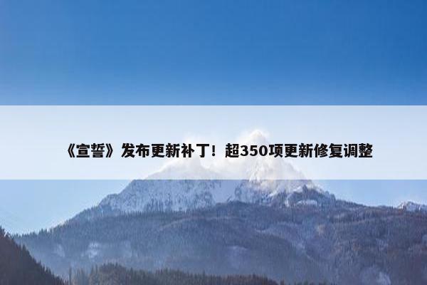 《宣誓》发布更新补丁！超350项更新修复调整