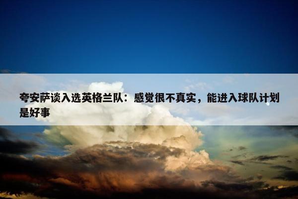 夸安萨谈入选英格兰队：感觉很不真实，能进入球队计划是好事