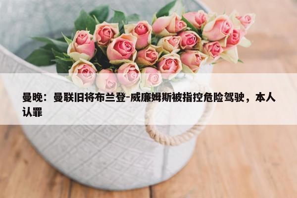 曼晚：曼联旧将布兰登-威廉姆斯被指控危险驾驶，本人认罪