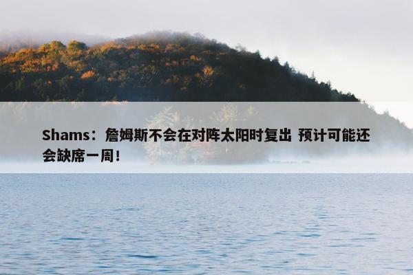 Shams：詹姆斯不会在对阵太阳时复出 预计可能还会缺席一周！