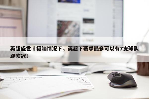 英超盛世❓极端情况下，英超下赛季最多可以有7支球队踢欧冠！