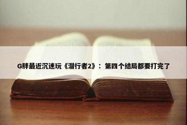 G胖最近沉迷玩《潜行者2》：第四个结局都要打完了