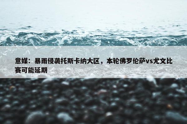 意媒：暴雨侵袭托斯卡纳大区，本轮佛罗伦萨vs尤文比赛可能延期