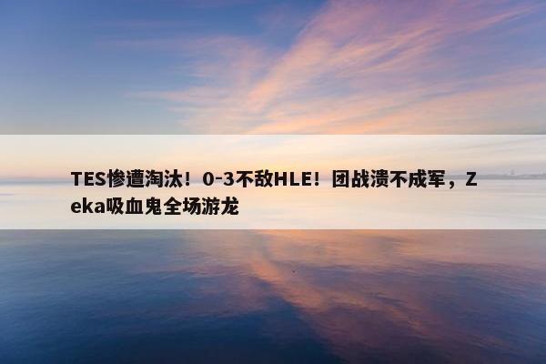 TES惨遭淘汰！0-3不敌HLE！团战溃不成军，Zeka吸血鬼全场游龙