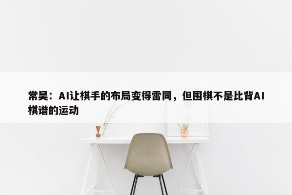 常昊：AI让棋手的布局变得雷同，但围棋不是比背AI棋谱的运动