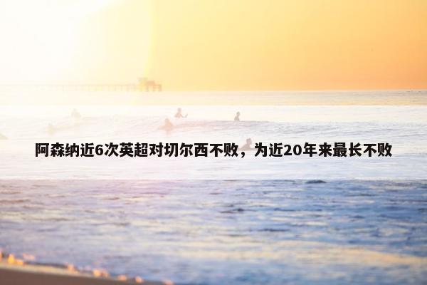 阿森纳近6次英超对切尔西不败，为近20年来最长不败