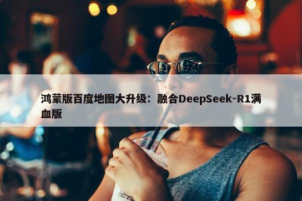 鸿蒙版百度地图大升级：融合DeepSeek-R1满血版