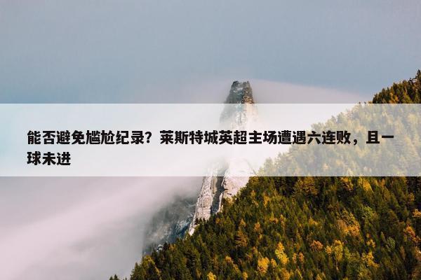 能否避免尴尬纪录？莱斯特城英超主场遭遇六连败，且一球未进