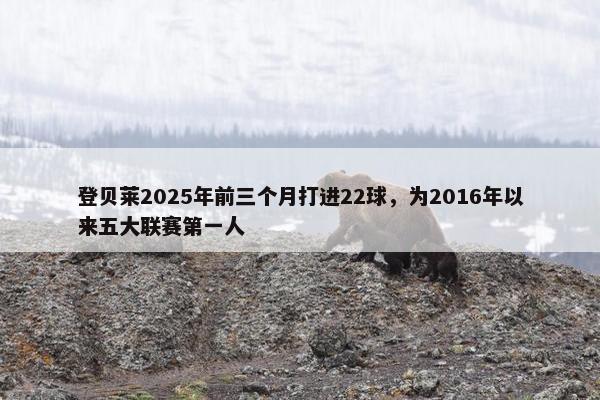 登贝莱2025年前三个月打进22球，为2016年以来五大联赛第一人