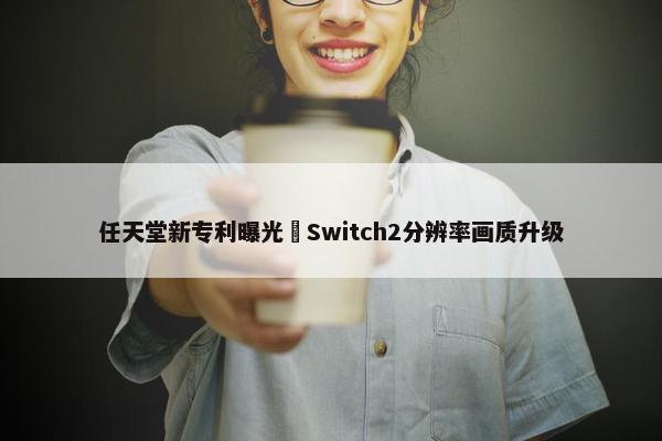 任天堂新专利曝光 Switch2分辨率画质升级