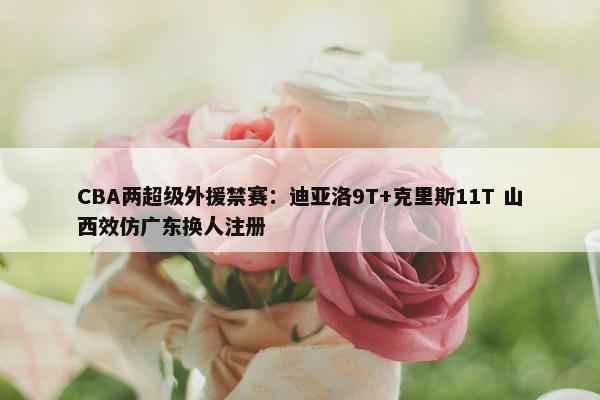 CBA两超级外援禁赛：迪亚洛9T+克里斯11T 山西效仿广东换人注册