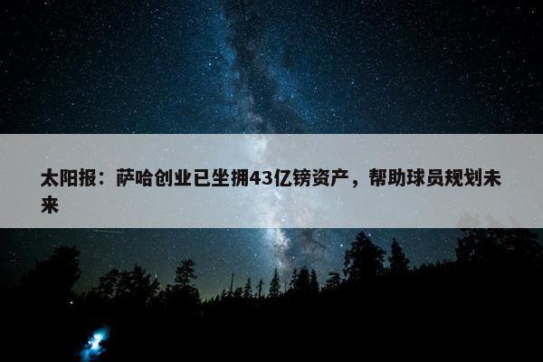 太阳报：萨哈创业已坐拥43亿镑资产，帮助球员规划未来