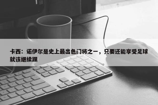 卡西：诺伊尔是史上最出色门将之一，只要还能享受足球就该继续踢